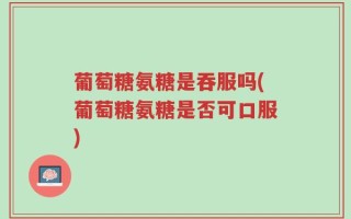 葡萄糖氨糖是吞服吗(葡萄糖氨糖是否可口服)