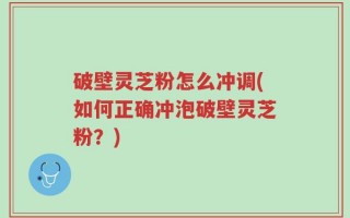 破壁灵芝粉怎么冲调(如何正确冲泡破壁灵芝粉？)