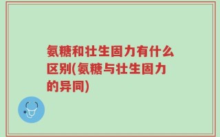 氨糖和壮生固力有什么区别(氨糖与壮生固力的异同)