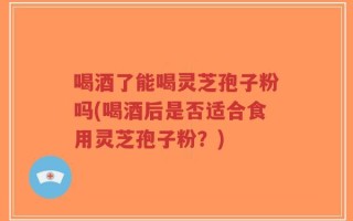喝酒了能喝灵芝孢子粉吗(喝酒后是否适合食用灵芝孢子粉？)