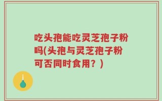 吃头孢能吃灵芝孢子粉吗(头孢与灵芝孢子粉可否同时食用？)