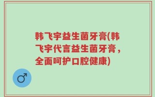 韩飞宇益生菌牙膏(韩飞宇代言益生菌牙膏，全面呵护口腔健康)