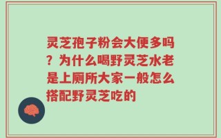 灵芝孢子粉会大便多吗？为什么喝野灵芝水老是上厕所大家一般怎么搭配野灵芝吃的
