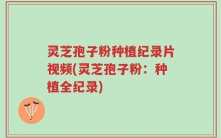 灵芝孢子粉种植纪录片视频(灵芝孢子粉：种植全纪录)