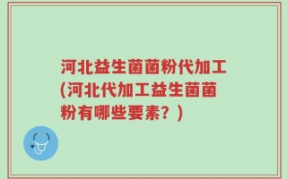河北益生菌菌粉代加工(河北代加工益生菌菌粉有哪些要素？)