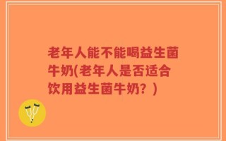 老年人能不能喝益生菌牛奶(老年人是否适合饮用益生菌牛奶？)