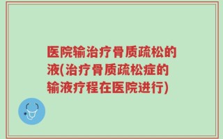 医院输治疗骨质疏松的液(治疗骨质疏松症的输液疗程在医院进行)