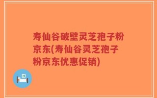 寿仙谷破壁灵芝孢子粉京东(寿仙谷灵芝孢子粉京东优惠促销)