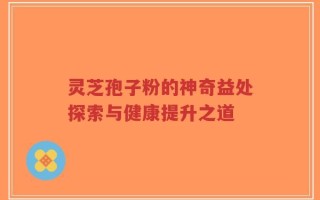 灵芝孢子粉的神奇益处探索与健康提升之道