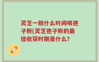 灵芝一般什么时间喷孢子粉(灵芝孢子粉的最佳收获时期是什么？