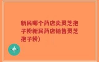 新民哪个药店卖灵芝孢子粉新民药店销售灵芝孢子粉)