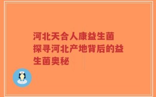 河北天合人康益生菌 探寻河北产地背后的益生菌奥秘