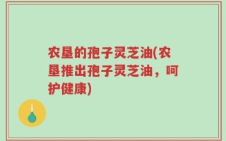 农垦的孢子灵芝油(农垦推出孢子灵芝油，呵护健康)