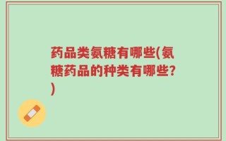 药品类氨糖有哪些(氨糖药品的种类有哪些？)