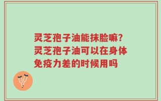 灵芝孢子油能抹脸嘛？灵芝孢子油可以在身体免疫力差的时候用吗