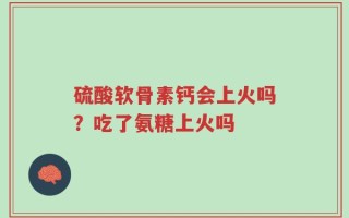 硫酸软骨素钙会上火吗？吃了氨糖上火吗