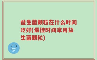 益生菌颗粒在什么时间吃好(最佳时间享用益生菌颗粒)