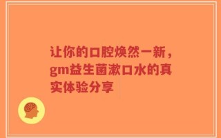 让你的口腔焕然一新，gm益生菌漱口水的真实体验分享