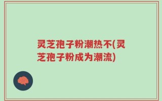 灵芝孢子粉潮热不(灵芝孢子粉成为潮流)