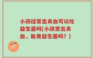 小孩经常出鼻血可以吃益生菌吗(小孩常出鼻血，能用益生菌吗？)