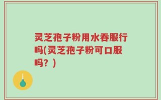 灵芝孢子粉用水吞服行吗(灵芝孢子粉可口服吗？)