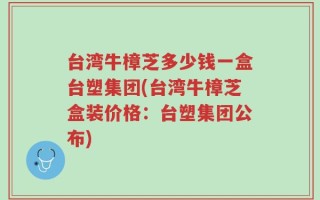 台湾牛樟芝多少钱一盒台塑集团(台湾牛樟芝盒装价格：台塑集团公布)