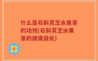 什么是石斛灵芝水果茶的功效(石斛灵芝水果茶的健康益处)
