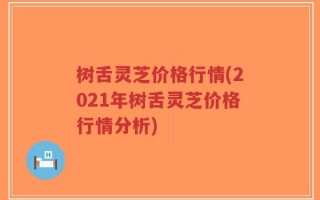 树舌灵芝价格行情(2021年树舌灵芝价格行情分析)