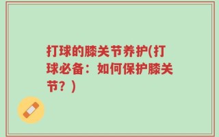 打球的膝关节养护(打球必备：如何保护膝关节？)