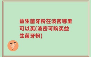 益生菌牙粉在波密哪里可以买(波密可购买益生菌牙粉)