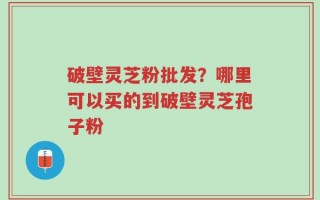破壁灵芝粉批发？哪里可以买的到破壁灵芝孢子粉