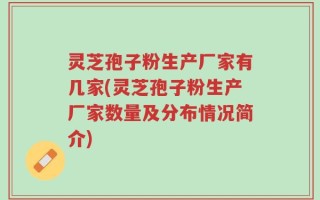 灵芝孢子粉生产厂家有几家(灵芝孢子粉生产厂家数量及分布情况简介)