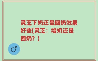 灵芝下奶还是回奶效果好些(灵芝：增奶还是回奶？)