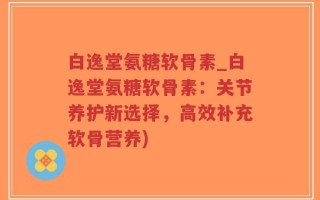 白逸堂氨糖软骨素_白逸堂氨糖软骨素：关节养护新选择，高效补充软骨营养)