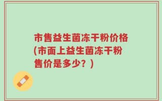 市售益生菌冻干粉价格(市面上益生菌冻干粉售价是多少？)
