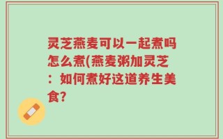 灵芝燕麦可以一起煮吗怎么煮(燕麦粥加灵芝：如何煮好这道养生美食？