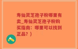寿仙灵芝孢子粉哪里有卖_寿仙灵芝孢子粉购买指南：哪里可以找到正品？)