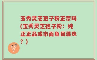 玉秀灵芝孢子粉正宗吗(玉秀灵芝孢子粉：纯正正品或市面鱼目混珠？)