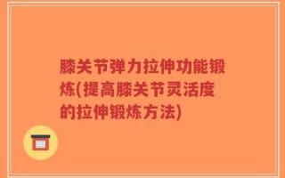 膝关节弹力拉伸功能锻炼(提高膝关节灵活度的拉伸锻炼方法)