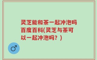 灵芝能和茶一起冲泡吗百度百科(灵芝与茶可以一起冲泡吗？)
