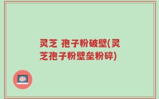 灵芝 孢子粉破壁(灵芝孢子粉壁垒粉碎)
