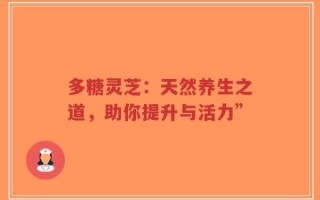 多糖灵芝：天然养生之道，助你提升与活力”