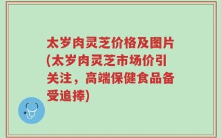 太岁肉灵芝价格及图片(太岁肉灵芝市场价引关注，高端保健食品备受追捧)