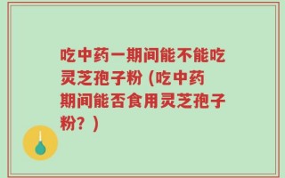 吃中药一期间能不能吃灵芝孢子粉 (吃中药期间能否食用灵芝孢子粉？)