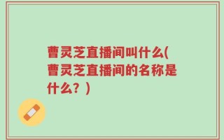 曹灵芝直播间叫什么(曹灵芝直播间的名称是什么？)