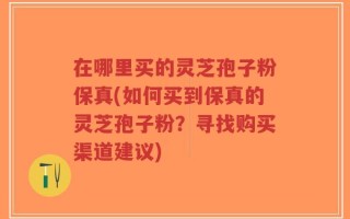 在哪里买的灵芝孢子粉保真(如何买到保真的灵芝孢子粉？寻找购买渠道建议)