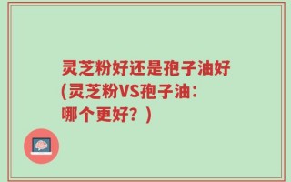 灵芝粉好还是孢子油好(灵芝粉VS孢子油：哪个更好？)