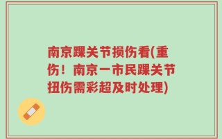 南京踝关节损伤看(重伤！南京一市民踝关节扭伤需彩超及时处理)