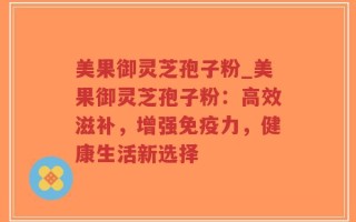 美果御灵芝孢子粉_美果御灵芝孢子粉：高效滋补，增强免疫力，健康生活新选择