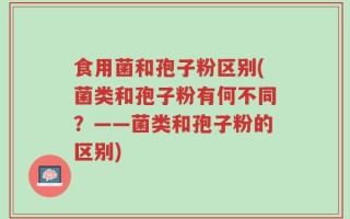 食用菌和孢子粉区别(菌类和孢子粉有何不同？——菌类和孢子粉的区别)